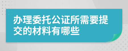 办理委托公证所需要提交的材料有哪些