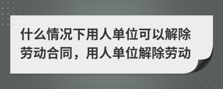 什么情况下用人单位可以解除劳动合同，用人单位解除劳动