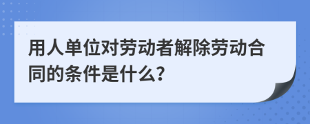 用人单位对劳动者解除劳动合同的条件是什么？