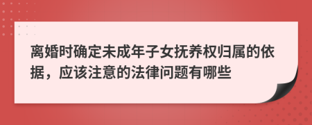 离婚时确定未成年子女抚养权归属的依据，应该注意的法律问题有哪些