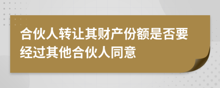 合伙人转让其财产份额是否要经过其他合伙人同意