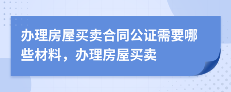 办理房屋买卖合同公证需要哪些材料，办理房屋买卖