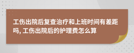 工伤出院后复查治疗和上班时间有差距吗, 工伤出院后的护理费怎么算