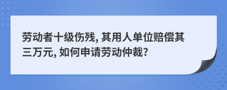 劳动者十级伤残, 其用人单位赔偿其三万元, 如何申请劳动仲裁?