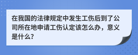 在我国的法律规定中发生工伤后到了公司所在地申请工伤认定该怎么办，意义是什么？