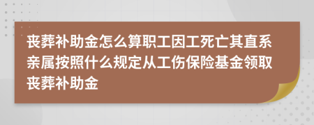 丧葬补助金怎么算职工因工死亡其直系亲属按照什么规定从工伤保险基金领取丧葬补助金