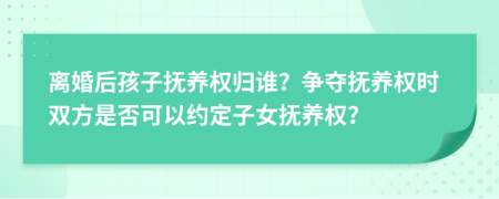 离婚后孩子抚养权归谁？争夺抚养权时双方是否可以约定子女抚养权？