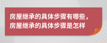 房屋继承的具体步骤有哪些，房屋继承的具体步骤是怎样
