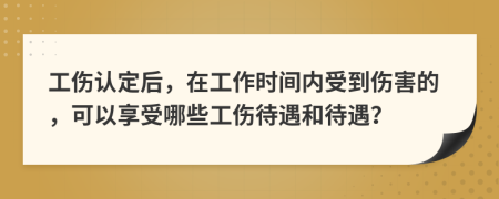 工伤认定后，在工作时间内受到伤害的，可以享受哪些工伤待遇和待遇？