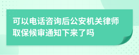 可以电话咨询后公安机关律师取保候审通知下来了吗