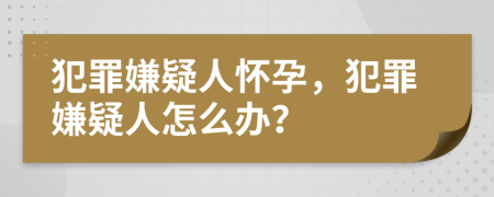 犯罪嫌疑人怀孕，犯罪嫌疑人怎么办？