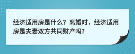 经济适用房是什么？离婚时，经济适用房是夫妻双方共同财产吗？