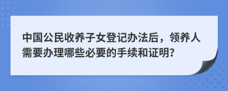 中国公民收养子女登记办法后，领养人需要办理哪些必要的手续和证明？