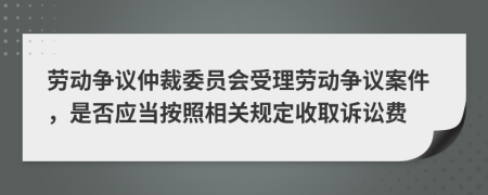 劳动争议仲裁委员会受理劳动争议案件，是否应当按照相关规定收取诉讼费