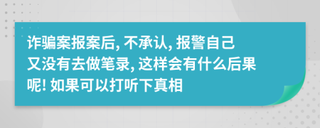 诈骗案报案后, 不承认, 报警自己又没有去做笔录, 这样会有什么后果呢! 如果可以打听下真相