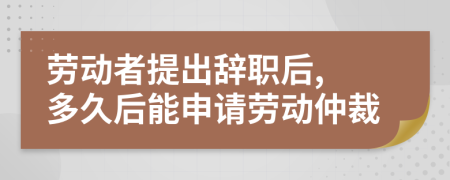 劳动者提出辞职后, 多久后能申请劳动仲裁