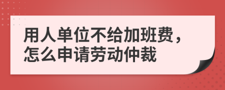 用人单位不给加班费，怎么申请劳动仲裁