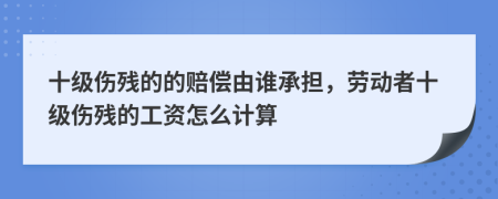 十级伤残的的赔偿由谁承担，劳动者十级伤残的工资怎么计算