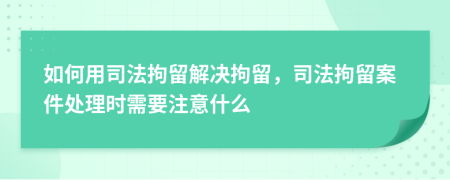 如何用司法拘留解决拘留，司法拘留案件处理时需要注意什么