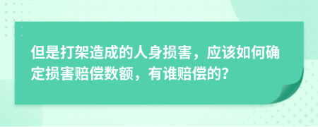 但是打架造成的人身损害，应该如何确定损害赔偿数额，有谁赔偿的？