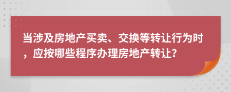 当涉及房地产买卖、交换等转让行为时，应按哪些程序办理房地产转让？