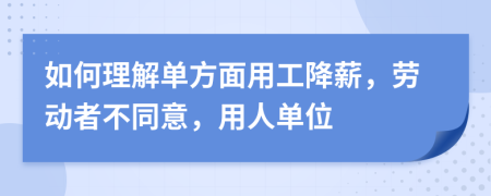 如何理解单方面用工降薪，劳动者不同意，用人单位