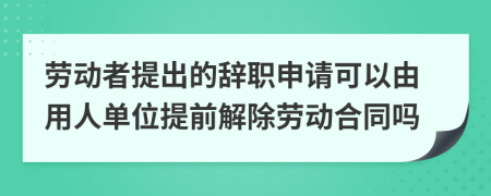 劳动者提出的辞职申请可以由用人单位提前解除劳动合同吗