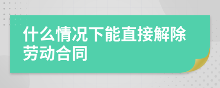 什么情况下能直接解除劳动合同