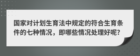 国家对计划生育法中规定的符合生育条件的七种情况，即哪些情况处理好呢?