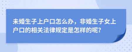 未婚生子上户口怎么办，非婚生子女上户口的相关法律规定是怎样的呢？