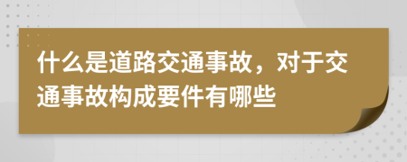 什么是道路交通事故，对于交通事故构成要件有哪些