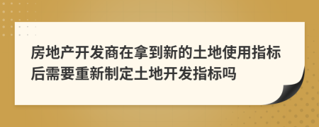 房地产开发商在拿到新的土地使用指标后需要重新制定土地开发指标吗