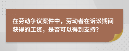 在劳动争议案件中，劳动者在诉讼期间获得的工资，是否可以得到支持？