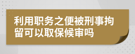 利用职务之便被刑事拘留可以取保候审吗
