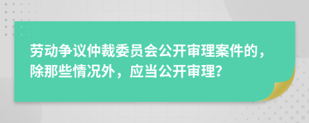 劳动争议仲裁委员会公开审理案件的，除那些情况外，应当公开审理？