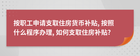 按职工申请支取住房货币补贴, 按照什么程序办理, 如何支取住房补贴?