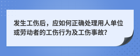 发生工伤后，应如何正确处理用人单位或劳动者的工伤行为及工伤事故？