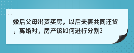婚后父母出资买房，以后夫妻共同还贷，离婚时，房产该如何进行分割？