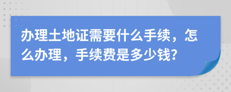 办理土地证需要什么手续，怎么办理，手续费是多少钱？