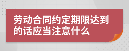 劳动合同约定期限达到的话应当注意什么