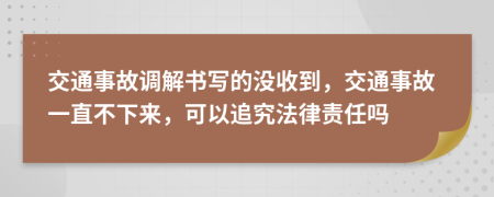交通事故调解书写的没收到，交通事故一直不下来，可以追究法律责任吗