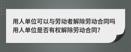 用人单位可以与劳动者解除劳动合同吗用人单位是否有权解除劳动合同?