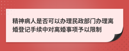 精神病人是否可以办理民政部门办理离婚登记手续中对离婚事项予以限制