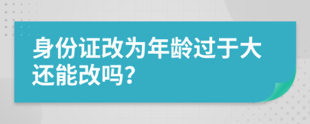 身份证改为年龄过于大还能改吗？