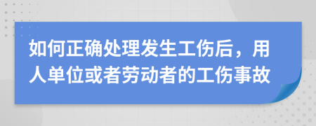 如何正确处理发生工伤后，用人单位或者劳动者的工伤事故