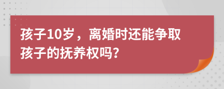 孩子10岁，离婚时还能争取孩子的抚养权吗？