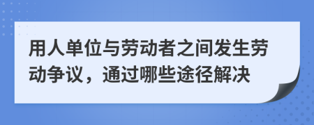 用人单位与劳动者之间发生劳动争议，通过哪些途径解决