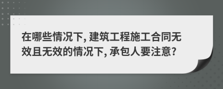 在哪些情况下, 建筑工程施工合同无效且无效的情况下, 承包人要注意?