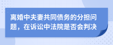 离婚中夫妻共同债务的分担问题，在诉讼中法院是否会判决