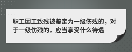 职工因工致残被鉴定为一级伤残的，对于一级伤残的，应当享受什么待遇